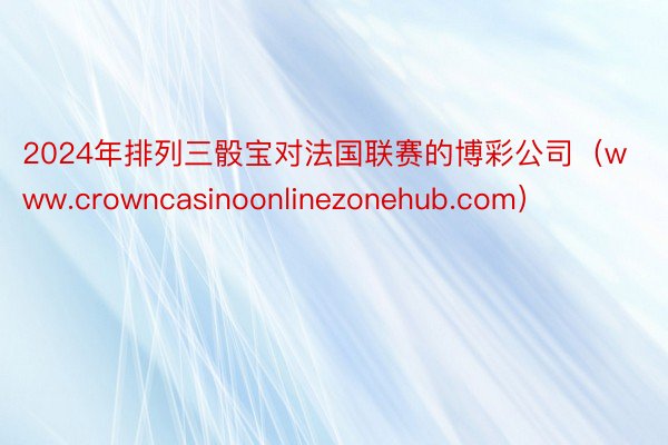 2024年排列三骰宝对法国联赛的博彩公司（www.crowncasinoonlinezonehub.com）