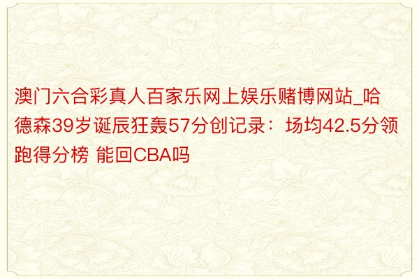 澳门六合彩真人百家乐网上娱乐赌博网站_哈德森39岁诞辰狂轰57分创记录：场均42.5分领跑得分榜 能回CBA吗