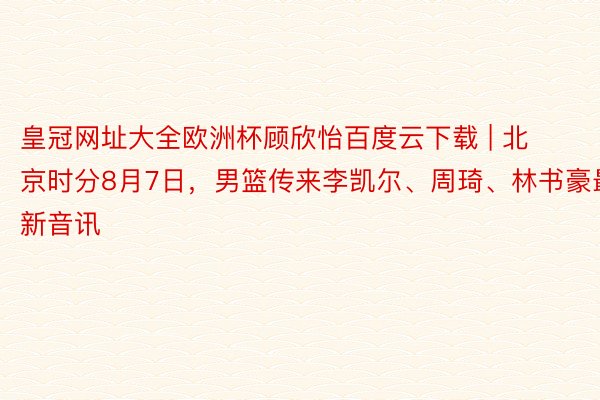 皇冠网址大全欧洲杯顾欣怡百度云下载 | 北京时分8月7日，男篮传来李凯尔、周琦、林书豪最新音讯