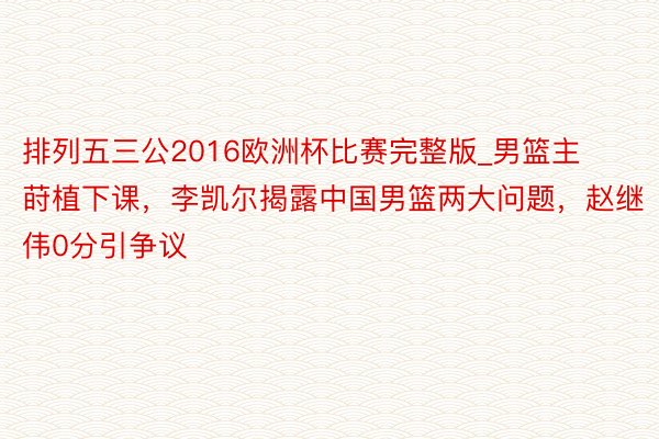 排列五三公2016欧洲杯比赛完整版_男篮主莳植下课，李凯尔揭露中国男篮两大问题，赵继伟0分引争议