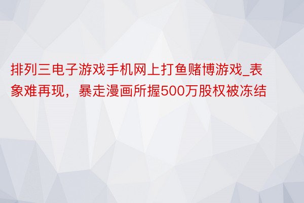 排列三电子游戏手机网上打鱼赌博游戏_表象难再现，暴走漫画所握500万股权被冻结