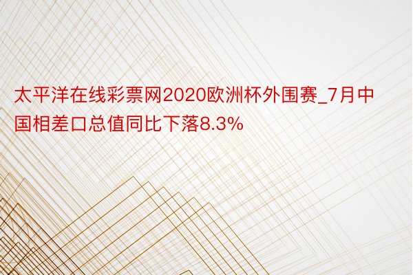 太平洋在线彩票网2020欧洲杯外围赛_7月中国相差口总值同比下落8.3%