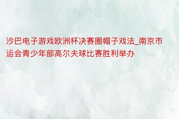 沙巴电子游戏欧洲杯决赛圈帽子戏法_南京市运会青少年部高尔夫球比赛胜利举办