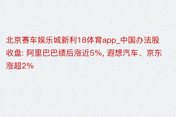 北京赛车娱乐城新利18体育app_中国办法股收盘: 阿里巴巴绩后涨近5%, 遐想汽车、京东涨超2%