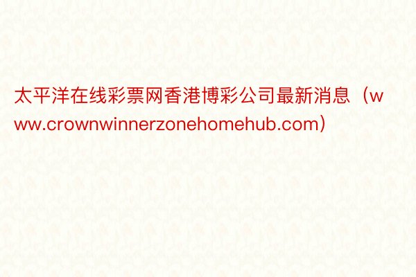 太平洋在线彩票网香港博彩公司最新消息（www.crownwinnerzonehomehub.com）