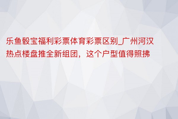 乐鱼骰宝福利彩票体育彩票区别_广州河汉热点楼盘推全新组团，这个户型值得照拂