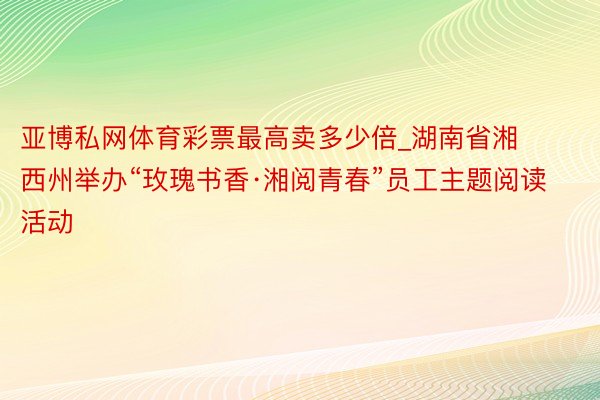 亚博私网体育彩票最高卖多少倍_湖南省湘西州举办“玫瑰书香·湘阅青春”员工主题阅读活动