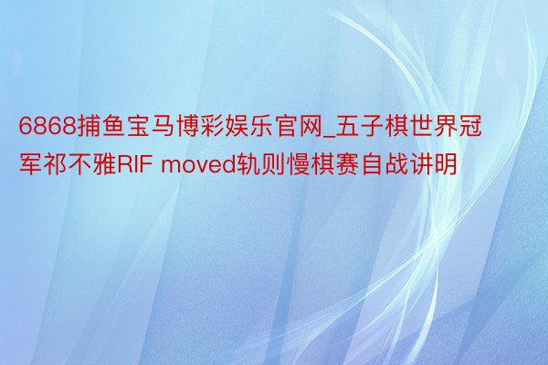 6868捕鱼宝马博彩娱乐官网_五子棋世界冠军祁不雅RIF moved轨则慢棋赛自战讲明