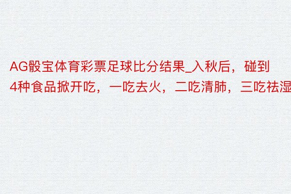 AG骰宝体育彩票足球比分结果_入秋后，碰到4种食品掀开吃，一吃去火，二吃清肺，三吃祛湿！