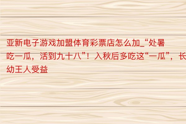 亚新电子游戏加盟体育彩票店怎么加_“处暑吃一瓜，活到九十八”！入秋后多吃这“一瓜”，长幼王人受益