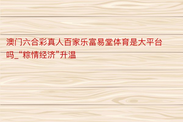 澳门六合彩真人百家乐富易堂体育是大平台吗_“粽情经济”升温