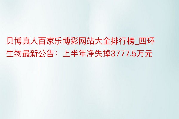 贝博真人百家乐博彩网站大全排行榜_四环生物最新公告：上半年净失掉3777.5万元