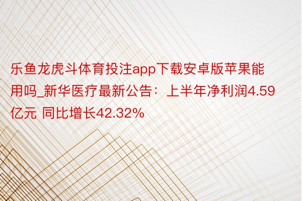 乐鱼龙虎斗体育投注app下载安卓版苹果能用吗_新华医疗最新公告：上半年净利润4.59亿元 同比增长42.32%