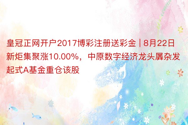 皇冠正网开户2017博彩注册送彩金 | 8月22日新炬集聚涨10.00%，中原数字经济龙头羼杂发起式A基金重仓该股