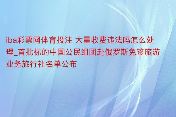 iba彩票网体育投注 大量收费违法吗怎么处理_首批标的中国公民组团赴俄罗斯免签旅游业务旅行社名单公布