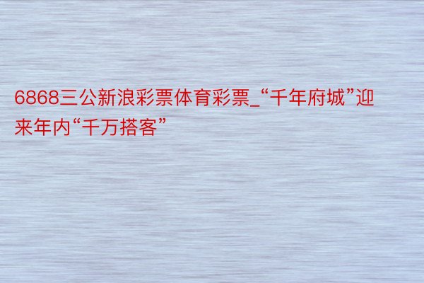 6868三公新浪彩票体育彩票_“千年府城”迎来年内“千万搭客”