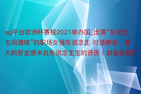 ag平台欧洲杯赛程2021举办国_出演“东说念主间通晓”的职场女强东说念主 对话柳岩：最大的安全感来自东说念主生的资历｜封面会客厅