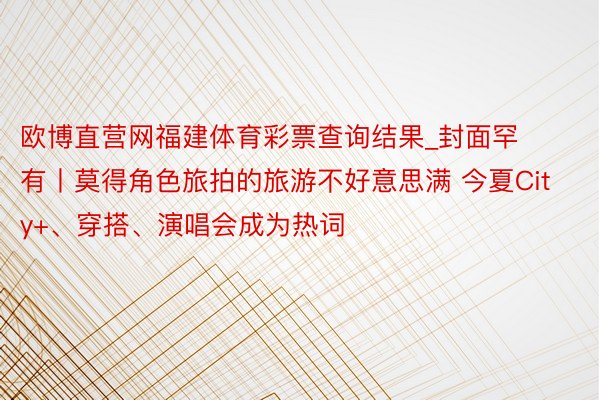 欧博直营网福建体育彩票查询结果_封面罕有丨莫得角色旅拍的旅游不好意思满 今夏City+、穿搭、演唱会成为热词