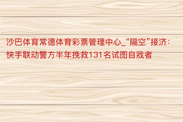 沙巴体育常德体育彩票管理中心_“隔空”接济：快手联动警方半年挽救131名试图自戕者