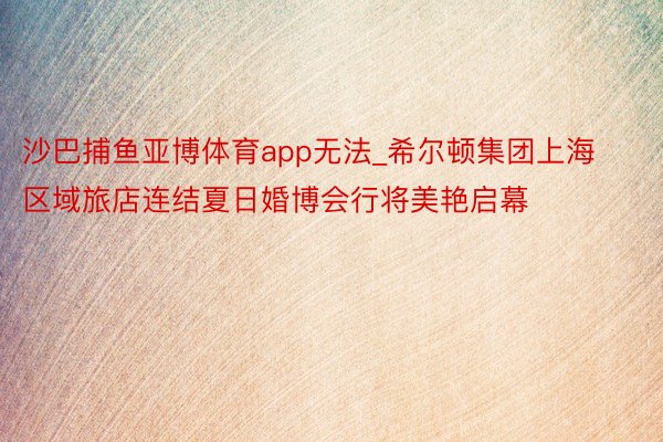 沙巴捕鱼亚博体育app无法_希尔顿集团上海区域旅店连结夏日婚博会行将美艳启幕