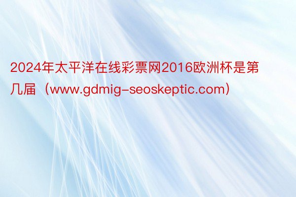 2024年太平洋在线彩票网2016欧洲杯是第几届（www.gdmig-seoskeptic.com）