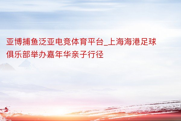 亚博捕鱼泛亚电竞体育平台_上海海港足球俱乐部举办嘉年华亲子行径