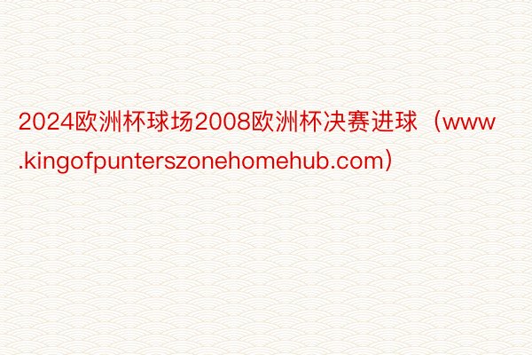 2024欧洲杯球场2008欧洲杯决赛进球（www.kingofpunterszonehomehub.com）