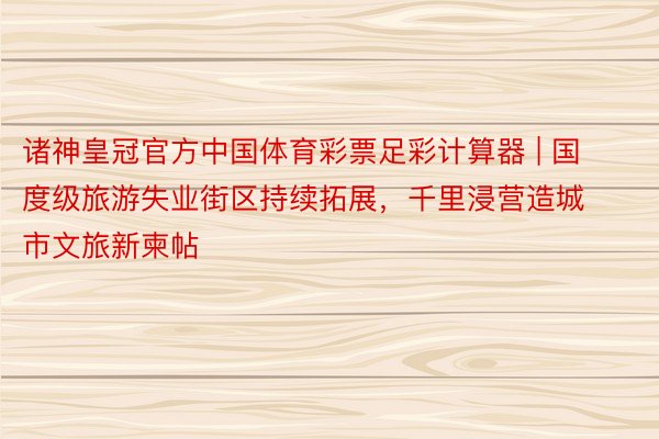 诸神皇冠官方中国体育彩票足彩计算器 | 国度级旅游失业街区持续拓展，千里浸营造城市文旅新柬帖