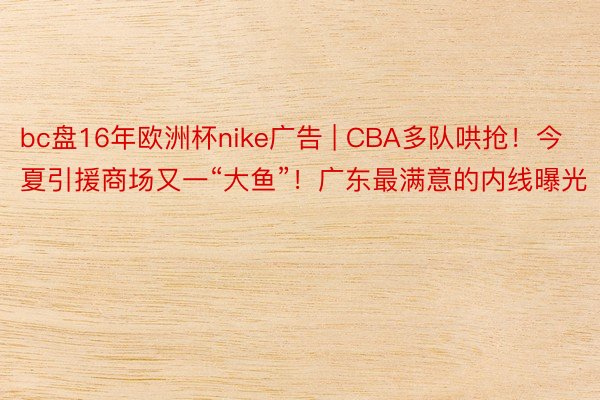 bc盘16年欧洲杯nike广告 | CBA多队哄抢！今夏引援商场又一“大鱼”！广东最满意的内线曝光