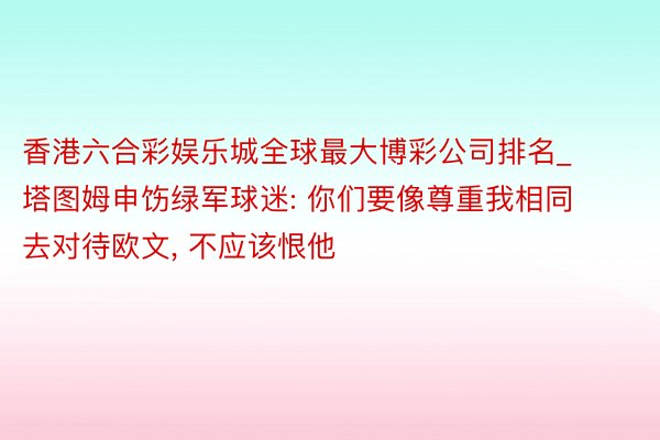 香港六合彩娱乐城全球最大博彩公司排名_塔图姆申饬绿军球迷: 你们要像尊重我相同去对待欧文, 不应该恨他