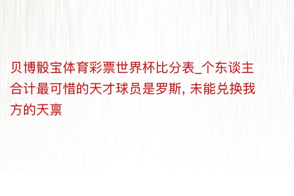 贝博骰宝体育彩票世界杯比分表_个东谈主合计最可惜的天才球员是罗斯, 未能兑换我方的天禀