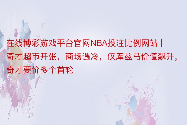 在线博彩游戏平台官网NBA投注比例网站 | 奇才超市开张，商场遇冷，仅库兹马价值飙升，奇才要价多个首轮