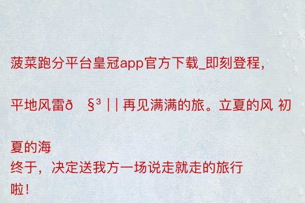 菠菜跑分平台皇冠app官方下载_即刻登程，平地风雷🧳｜| 再见满满的旅。立夏的风 初夏的海
终于，决定送我方一场说走就走的旅行啦！