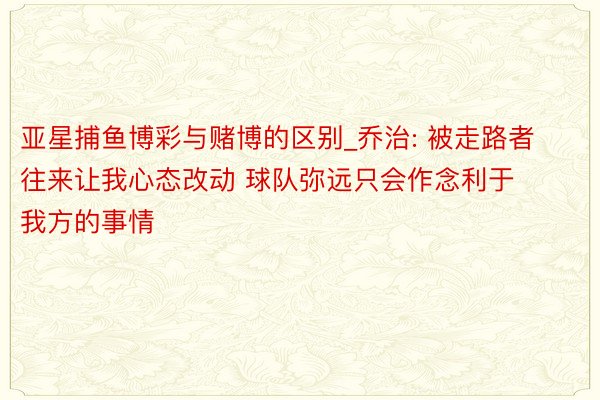 亚星捕鱼博彩与赌博的区别_乔治: 被走路者往来让我心态改动 球队弥远只会作念利于我方的事情