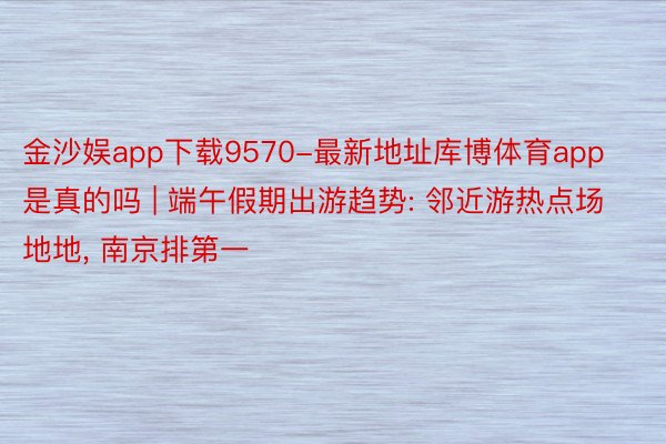 金沙娱app下载9570-最新地址库博体育app是真的吗 | 端午假期出游趋势: 邻近游热点场地地, 南京排第一