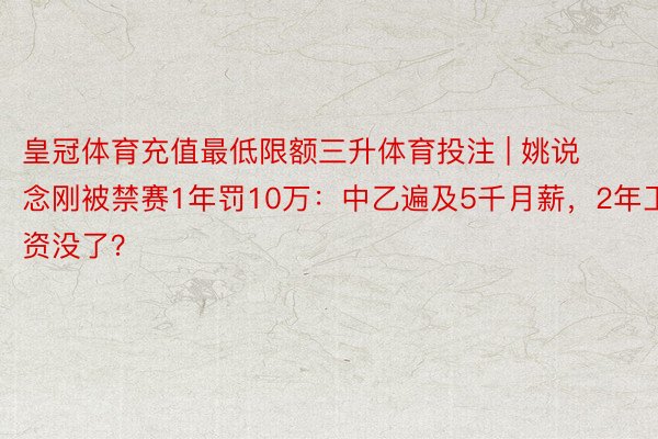 皇冠体育充值最低限额三升体育投注 | 姚说念刚被禁赛1年罚10万：中乙遍及5千月薪，2年工资没了？