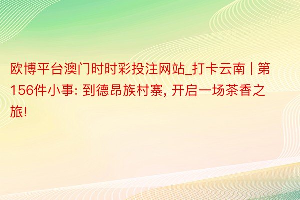 欧博平台澳门时时彩投注网站_打卡云南 | 第156件小事: 到德昂族村寨, 开启一场茶香之旅!