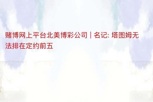 赌博网上平台北美博彩公司 | 名记: 塔图姆无法排在定约前五