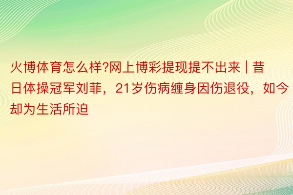 火博体育怎么样?网上博彩提现提不出来 | 昔日体操冠军刘菲，21岁伤病缠身因伤退役，如今却为生活所迫