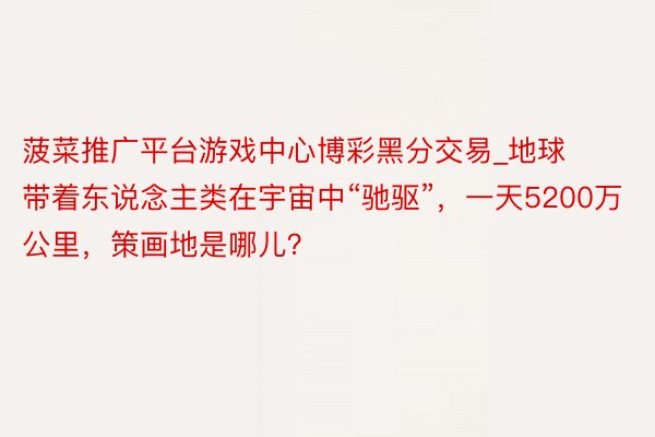 菠菜推广平台游戏中心博彩黑分交易_地球带着东说念主类在宇宙中“驰驱”，一天5200万公里，策画地是哪儿？