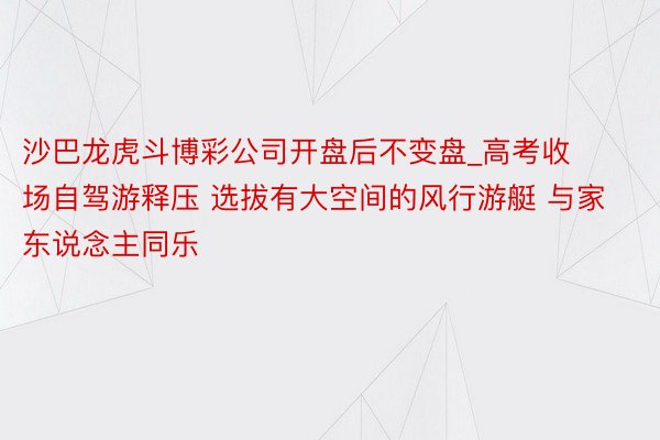 沙巴龙虎斗博彩公司开盘后不变盘_高考收场自驾游释压 选拔有大空间的风行游艇 与家东说念主同乐