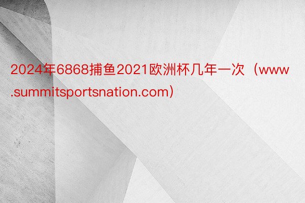 2024年6868捕鱼2021欧洲杯几年一次（www.summitsportsnation.com）