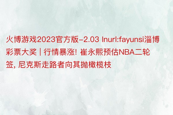 火博游戏2023官方版-2.03 Inurl:fayunsi淄博彩票大奖 | 行情暴涨! 崔永熙预估NBA二轮签, 尼克斯走路者向其抛橄榄枝