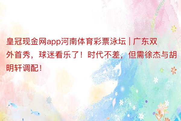 皇冠现金网app河南体育彩票泳坛 | 广东双外首秀，球迷看乐了！时代不差，但需徐杰与胡明轩调配！