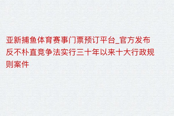 亚新捕鱼体育赛事门票预订平台_官方发布反不朴直竞争法实行三十年以来十大行政规则案件