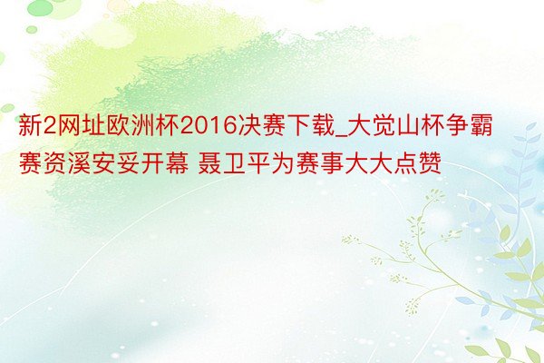 新2网址欧洲杯2016决赛下载_大觉山杯争霸赛资溪安妥开幕 聂卫平为赛事大大点赞