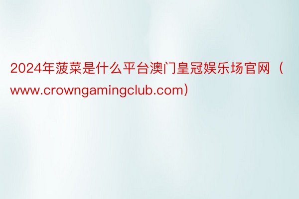 2024年菠菜是什么平台澳门皇冠娱乐场官网（www.crowngamingclub.com）