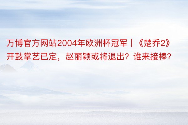 万博官方网站2004年欧洲杯冠军 | 《楚乔2》开鼓掌艺已定，赵丽颖或将退出？谁来接棒？