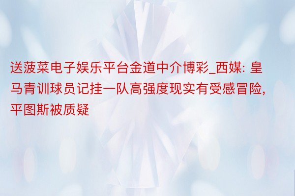 送菠菜电子娱乐平台金道中介博彩_西媒: 皇马青训球员记挂一队高强度现实有受感冒险, 平图斯被质疑