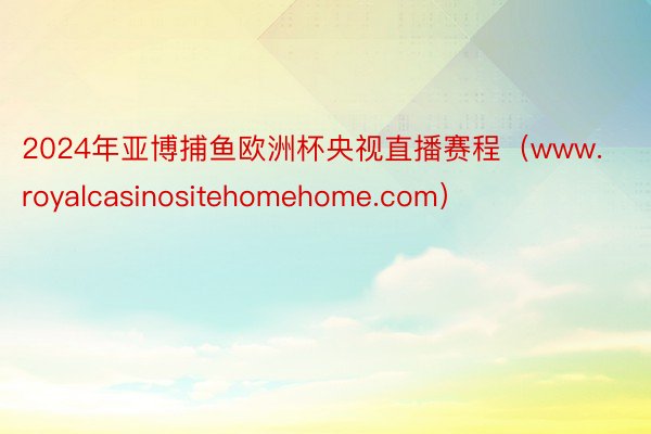 2024年亚博捕鱼欧洲杯央视直播赛程（www.royalcasinositehomehome.com）